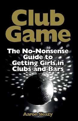 Club Game : The No-Nonsense Guide to Getting Girls in Clubs and Bars